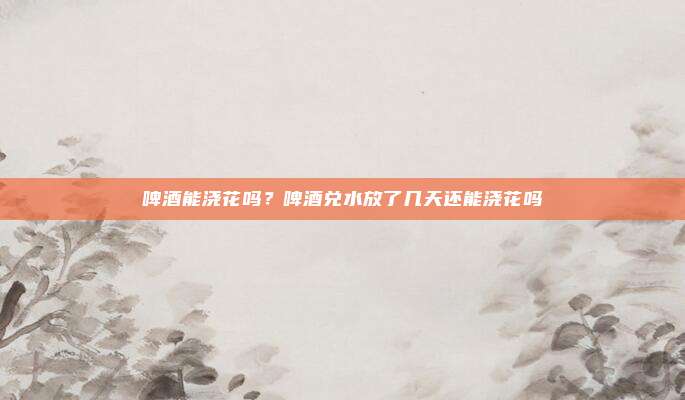 啤酒能浇花吗?啤酒兑水放了几天还能浇花吗