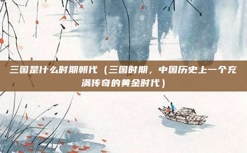三国是什么时期朝代(三国时期,中国历史上一个充满传奇的黄金时代)