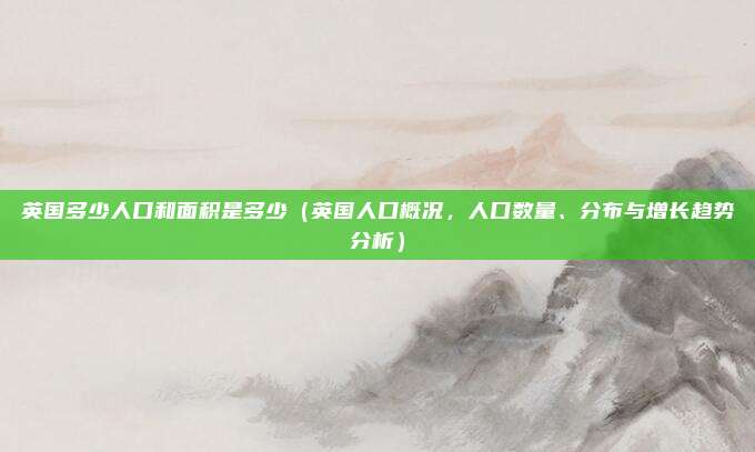 英国多少人口和面积是多少(英国人口概况,人口数量、分布与增长趋势分析)