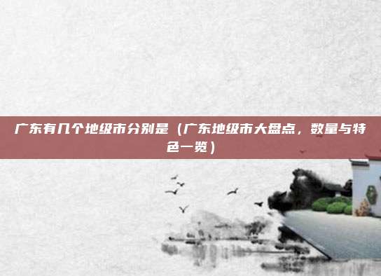 广东有几个地级市分别是(广东地级市大盘点,数量与特色一览)