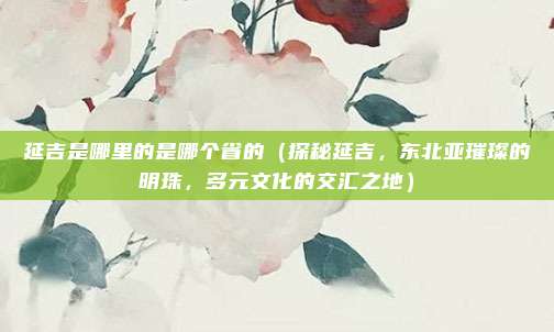 延吉是哪里的是哪个省的(探秘延吉,东北亚璀璨的明珠,多元文化的交汇之地)