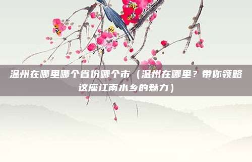温州在哪里哪个省份哪个市(温州在哪里?带你领略这座江南水乡的魅力)