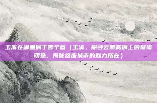 玉溪在哪里属于哪个省(玉溪,探寻云南高原上的璀璨明珠,揭秘这座城市的魅力所在)
