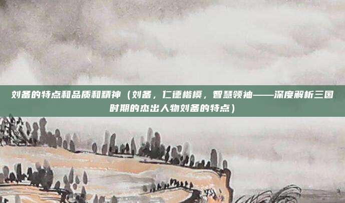 刘备的特点和品质和精神(刘备,仁德楷模,智慧领袖——深度解析三国时期的杰出人物刘备的特点)