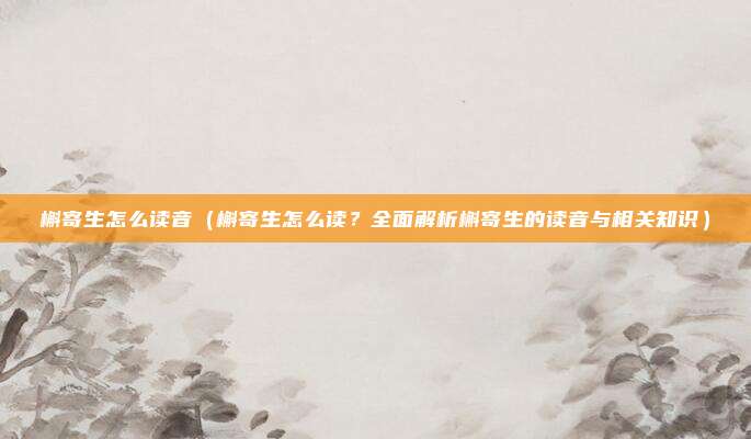 槲寄生怎么读音(槲寄生怎么读?全面解析槲寄生的读音与相关知识)