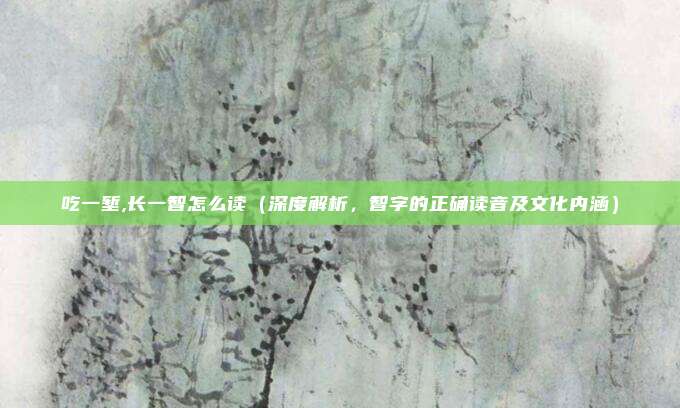 吃一堑,长一智怎么读(深度解析,智字的正确读音及文化内涵)