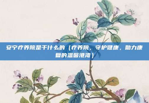 安宁疗养院是干什么的(疗养院,守护健康,助力康复的温馨港湾)