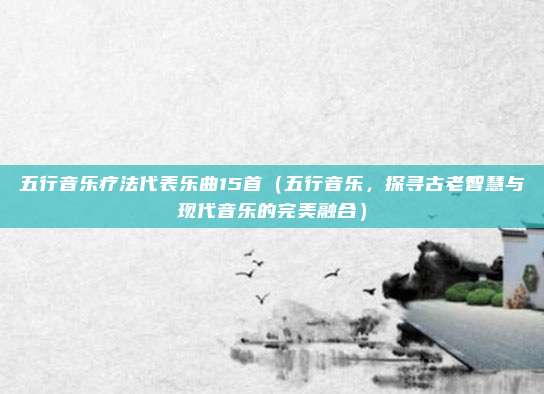 五行音乐疗法代表乐曲15首(五行音乐,探寻古老智慧与现代音乐的完美融合)