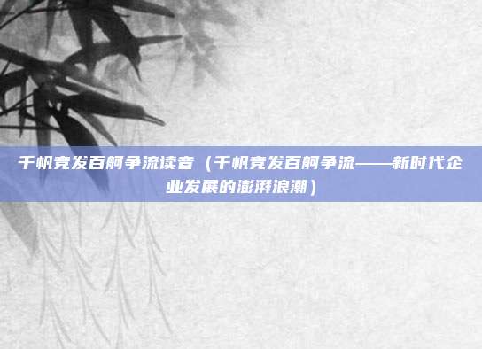 千帆竞发百舸争流读音(千帆竞发百舸争流——新时代企业发展的澎湃浪潮)