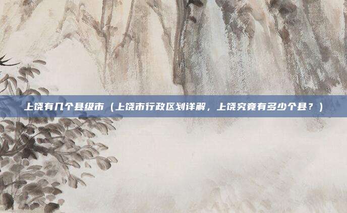 上饶有几个县级市(上饶市行政区划详解,上饶究竟有多少个县?)