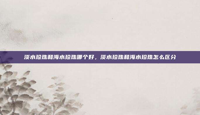淡水珍珠和海水珍珠哪个好,淡水珍珠和海水珍珠怎么区分