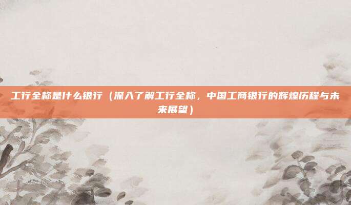 工行全称是什么银行(深入了解工行全称,中国工商银行的辉煌历程与未来展望)