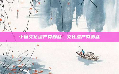 中国文化遗产有哪些,文化遗产有哪些