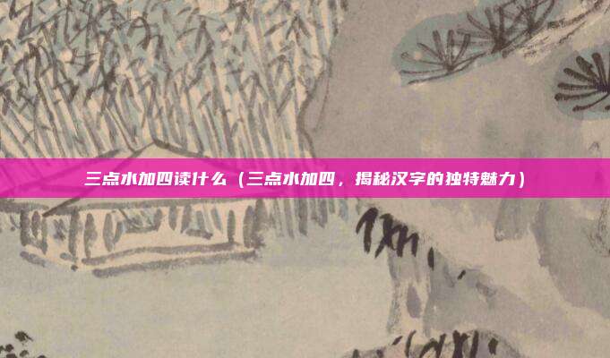 三点水加四读什么(三点水加四,揭秘汉字的独特魅力)