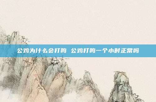 公鸡为什么会打鸣 公鸡打鸣一个小时正常吗