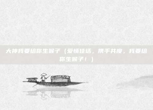 大神我要给你生猴子(爱情佳话,携手共度,我要给你生猴子!)