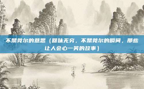 不禁莞尔的意思(回味无穷,不禁莞尔的瞬间,那些让人会心一笑的故事)