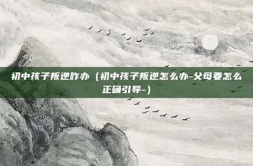 初中孩子叛逆咋办(初中孩子叛逆怎么办-父母要怎么正确引导-)