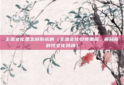主流文化是怎样形成的（主流文化引领潮流，解码新时代文化风尚）