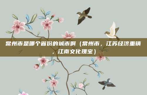 常州市是哪个省份的城市啊(常州市,江苏经济重镇,江南文化瑰宝)