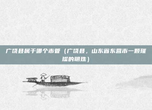 广饶县属于哪个市管(广饶县,山东省东营市一颗璀璨的明珠)