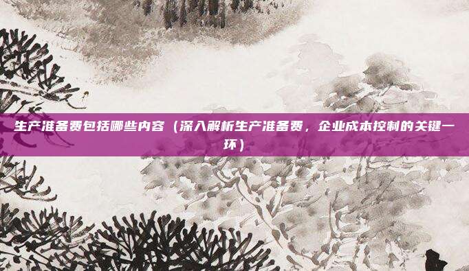 生产准备费包括哪些内容(深入解析生产准备费,企业成本控制的关键一环)