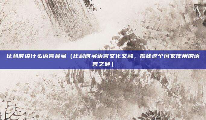 比利时讲什么语言最多(比利时多语言文化交融,揭秘这个国家使用的语言之谜)