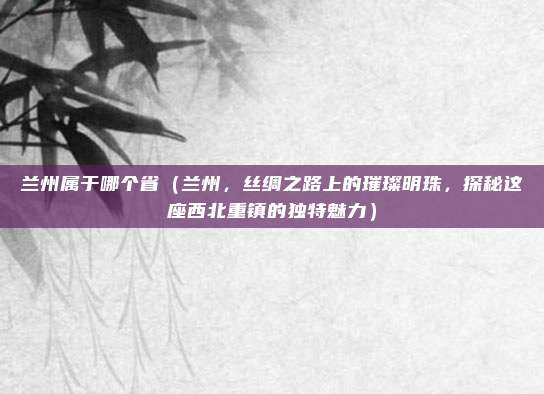 兰州属于哪个省(兰州,丝绸之路上的璀璨明珠,探秘这座西北重镇的独特魅力)