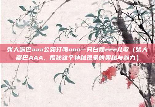 张大嘴巴aaa公鸡打鸣ooo一只白鹅eee儿歌(张大嘴巴AAA,揭秘这个神秘现象的奥秘与魅力)