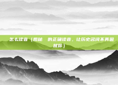 靺鞨怎么读音(揭秘靺鞨的正确读音,让历史名词不再困扰你)