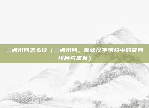 三点水四怎么读(三点水四,揭秘汉字结构中的奇妙组合与寓意)