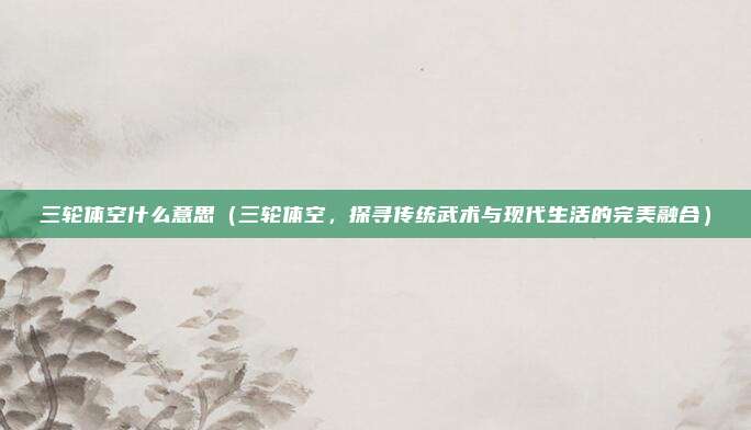 三轮体空什么意思(三轮体空,探寻传统武术与现代生活的完美融合)