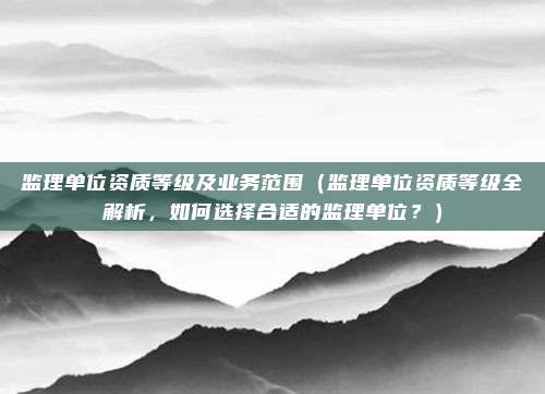 监理单位资质等级及业务范围(监理单位资质等级全解析,如何选择合适的监理单位?)