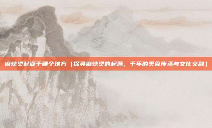 麻辣烫起源于哪个地方(探寻麻辣烫的起源,千年的美食传承与文化交融)
