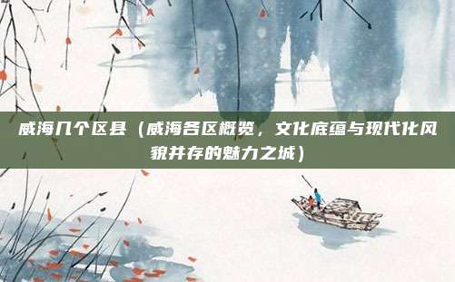 威海几个区县(威海各区概览,文化底蕴与现代化风貌并存的魅力之城)