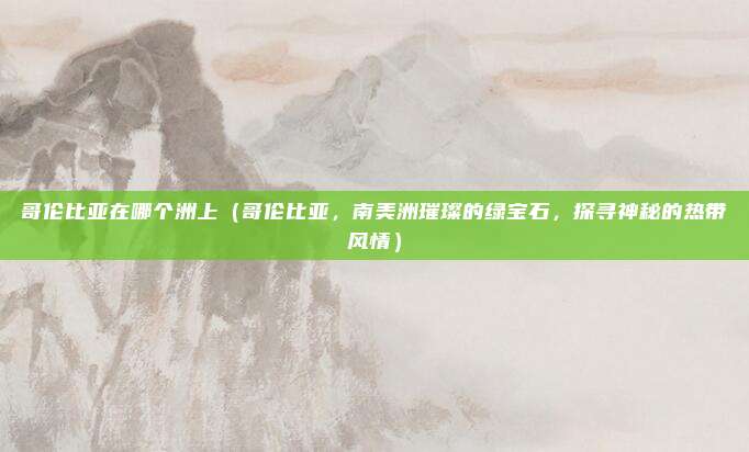 哥伦比亚在哪个洲上(哥伦比亚,南美洲璀璨的绿宝石,探寻神秘的热带风情)