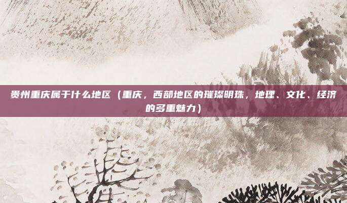 贵州重庆属于什么地区(重庆,西部地区的璀璨明珠,地理、文化、经济的多重魅力)