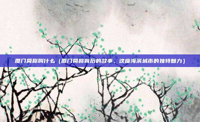 厦门简称叫什么(厦门简称背后的故事,这座海滨城市的独特魅力)