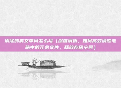 清除的英文单词怎么写(深度解析,如何高效清除电脑中的冗余文件,释放存储空间)