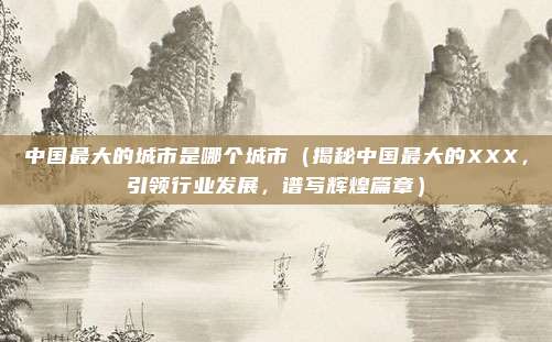 中国最大的城市是哪个城市(揭秘中国最大的XXX,引领行业发展,谱写辉煌篇章)