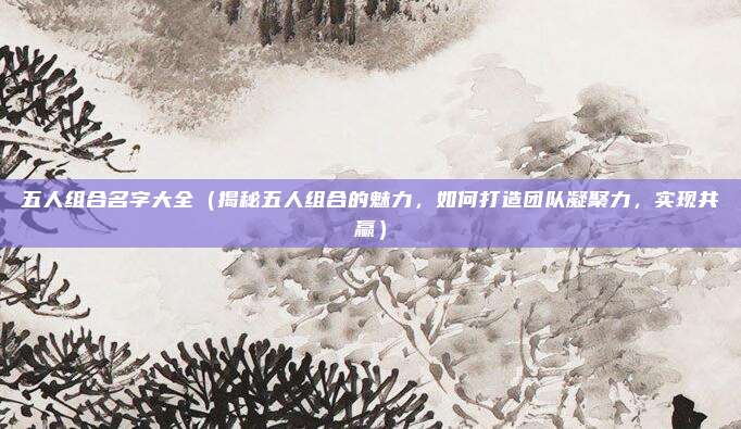 五人组合名字大全(揭秘五人组合的魅力,如何打造团队凝聚力,实现共赢)