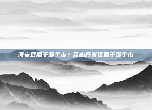 海安县属于哪个市?昆山开发区属于哪个市