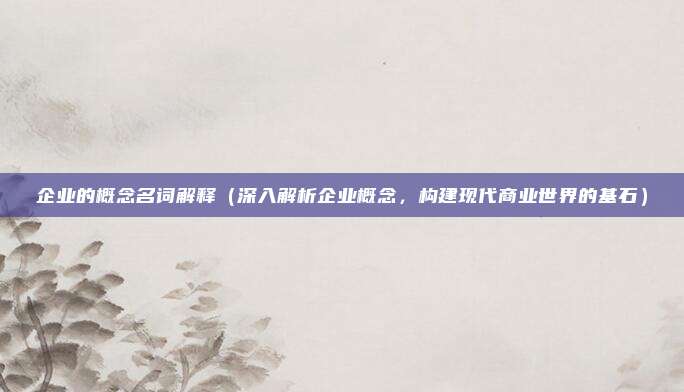 企业的概念名词解释(深入解析企业概念,构建现代商业世界的基石)