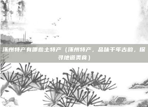 涿州特产有哪些土特产(涿州特产,品味千年古韵,探寻地道美食)