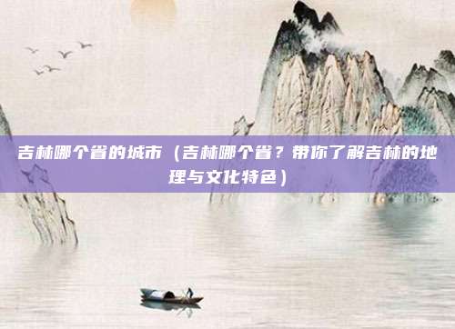吉林哪个省的城市(吉林哪个省?带你了解吉林的地理与文化特色)