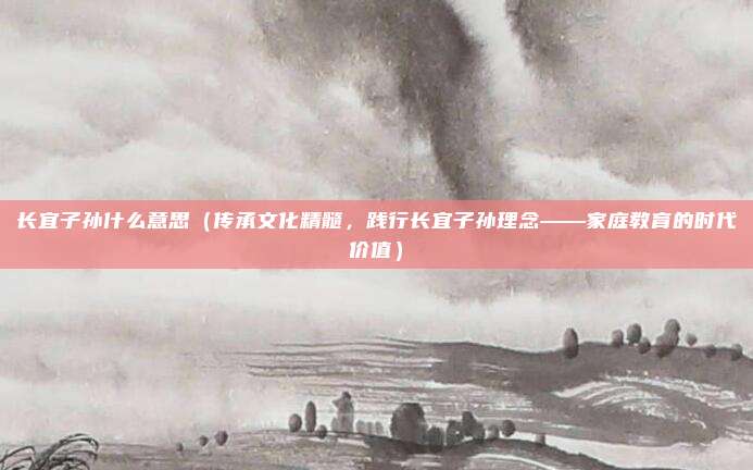 长宜子孙什么意思(传承文化精髓,践行长宜子孙理念——家庭教育的时代价值)