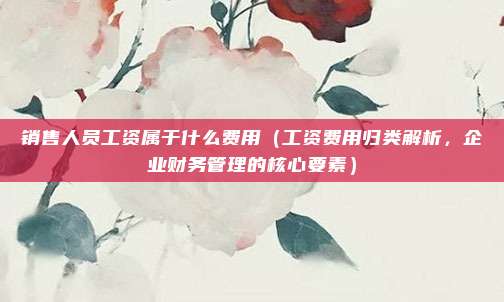 销售人员工资属于什么费用(工资费用归类解析,企业财务管理的核心要素)