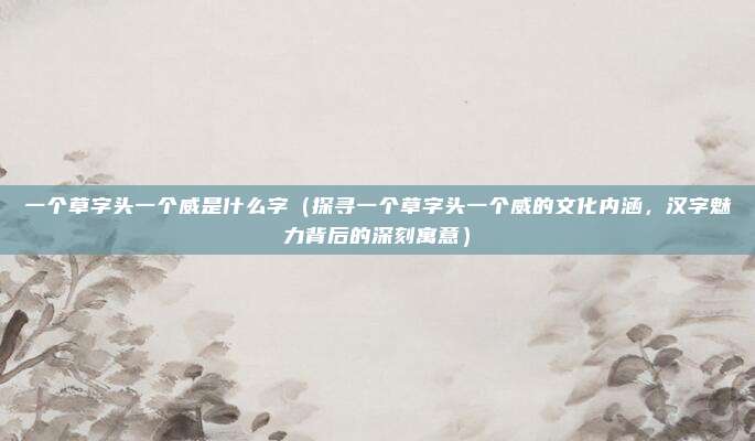 一个草字头一个威是什么字(探寻一个草字头一个威的文化内涵,汉字魅力背后的深刻寓意)