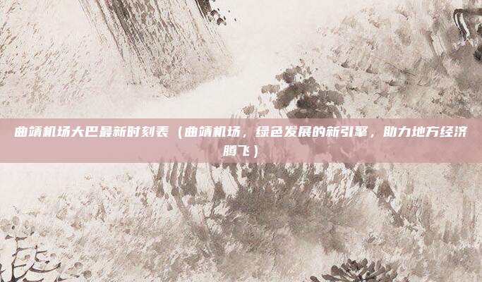 曲靖机场大巴最新时刻表(曲靖机场,绿色发展的新引擎,助力地方经济腾飞)