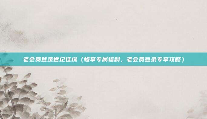 老会员登录世纪佳缘(畅享专属福利,老会员登录专享攻略)